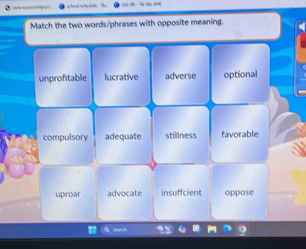 vew-sour school schedule Tài liệu (A4)
Match the two words/phrases with opposite meaning.
unproftable lucrative adverse optional
compulsory adequate stillness favorable
uproar advocate insuffcient oppose
Search