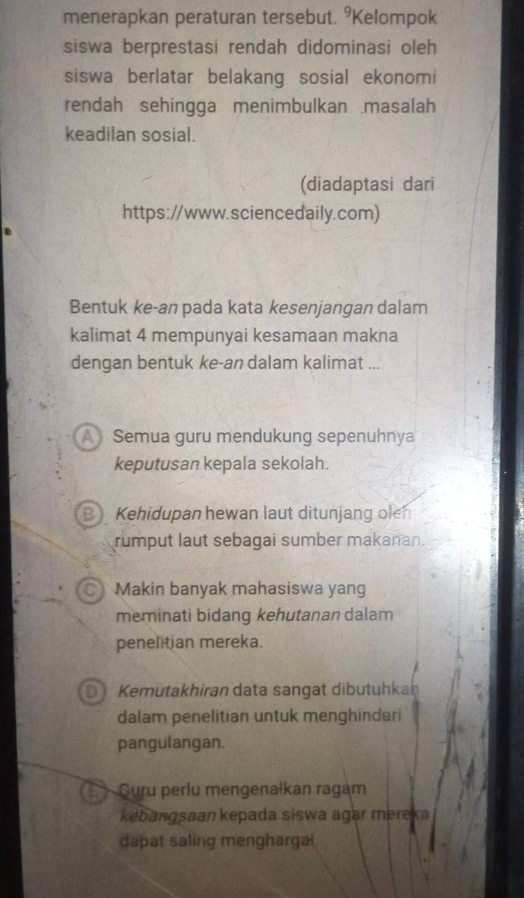 menerapkan peraturan tersebut. °Kelompok
siswa berprestasi rendah didominasi oleh
siswa berlatar belakang sosial ekonomi
rendah sehingga menimbulkan masalah
keadilan sosial.
(diadaptasi dari
https://www.sciencedaily.com)
Bentuk ke-an pada kata kesenjangan dalam
kalimat 4 mempunyai kesamaan makna
dengan bentuk ke-an dalam kalimat ...
ASemua guru mendukung sepenuhnya
keputusan kepala sekolah.
B Kehidupan hewan laut ditunjang olen
rumput laut sebagai sumber makanan.
a Makin banyak mahasiswa yang
meminati bidang kehutanan dalam
penelitian mereka.
Kemutakhiran data sangat dibutuhkan
dalam penelitian untuk menghinderi
pangulangan.
Guru perlu mengenalkan ragam
kebangsaan kepada siswa agar mereka
dapat saling menghargal