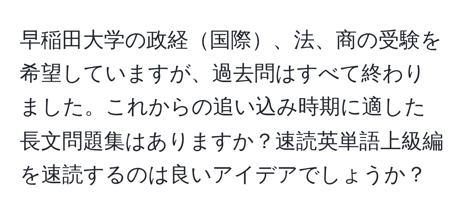 早稲田大学の政経国際、法、商の受験を希望していますが、過去問はすべて終わりました。これからの追い込み時期に適した長文問題集はありますか？速読英単語上級編を速読するのは良いアイデアでしょうか？