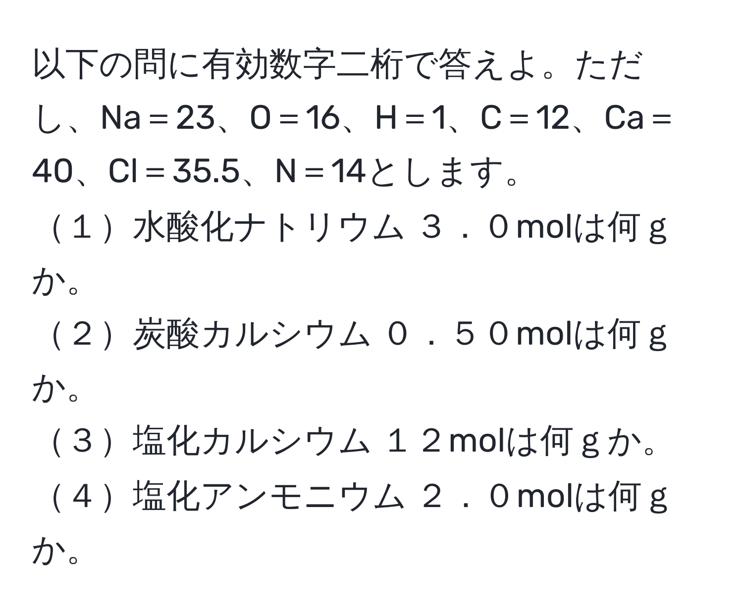 以下の問に有効数字二桁で答えよ。ただし、Na＝23、O＝16、H＝1、C＝12、Ca＝40、Cl＝35.5、N＝14とします。  
１水酸化ナトリウム ３．０molは何ｇか。  
２炭酸カルシウム ０．５０molは何ｇか。  
３塩化カルシウム １２molは何ｇか。  
４塩化アンモニウム ２．０molは何ｇか。