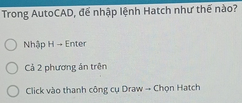 Trong AutoCAD, để nhập lệnh Hatch như thế nào? 
Nhập H → Enter 
Cả 2 phương án trên 
Click vào thanh công cụ Draw → Chọn Hatch