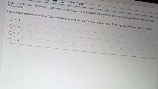 18% per year.
A city currently has 60 family-owned restaurants. In the future, it is estimated that the number of those restaurants will decline at a rate of
A. I
Based on that estimate, what is the fewest number of years it will take for there to be less than 20 family-owned restaurants in the cityl
B. 3
C. 4
D. 6