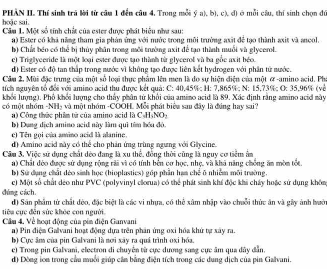 PHẢN II. Thí sinh trã lời từ câu 1 đến câu 4. Trong mỗi ý a), b), c), d) ở mỗi câu, thí sinh chọn đứ
hoặc sai.
Câu 1. Một số tính chất của ester được phát biểu như sau:
a) Ester có khả năng tham gia phản ứng với nước trong môi trường axit để tạo thành axit và ancol.
b) Chất béo có thể bị thủy phân trong môi trường axit để tạo thành muối và glycerol.
c) Triglyceride là một loại ester được tạo thành từ glycerol và ba gốc axit béo.
d) Ester có độ tan thấp trong nước vì không tạo được liên kết hydrogen với phân tử nước.
Câu 2. Mùi đặc trưng của một số loại thực phẩm lên men là do sự hiện diện của một α -amino acid. Ph
tích nguyên tổ đổi với amino acid thu được kết quả: C: 40,45%; H: 7,865%; N: 15,73%; O: 35,96% (về
khổi lượng). Phổ khối lượng cho thấy phân tử khối của amino acid là 89. Xác định rằng amino acid này
có một nhóm -NH_2 và một nhóm -COOH. Mỗi phát biểu sau đây là đúng hay sai?
a) Công thức phân tử của amino acid là C_3H_5NO_2
b) Dung dịch amino acid này làm quì tím hóa đó.
c) Tên gọi của amino acid là alanine.
d) Amino acid này có thể cho phản ứng trùng ngưng với Glycine.
Câu 3. Việc sử dụng chất dẻo đang là xu thế, đồng thời cũng là nguy cơ tiểm ẩn
a) Chất déo được sử dụng rộng rãi vì có tính bến cơ học, nhẹ, và khả năng chống ăn mòn tốt.
b) Sứ dụng chất dẻo sinh học (bioplastics) góp phần hạn chế ô nhiễm môi trường.
c) Một số chất deo như PVC (polyvinyl clorua) có thể phát sinh khí độc khi cháy hoặc sứ dụng không
đúng cách.
d) Sân phẩm từ chất đẻo, đặc biệt là các vi nhựa, có thể xâm nhập vào chuỗi thức ăn và gây ảnh hướn
tiêu cực đến sức khỏe con người.
Câu 4. Về hoạt động của pin điện Ganvani
a) Pin điện Galvani hoạt động dựa trên phản ứng oxi hóa khứ tự xảy ra.
b) Cực âm của pin Galvani là nơi xảy ra quá trình oxi hóa.
e) Trong pin Galvani, electron di chuyển từ cực dương sang cực âm qua dây dẫn.
d) Dòng ion trong cầu muối giúp cân bằng điện tích trong các dung dịch của pin Galvani.