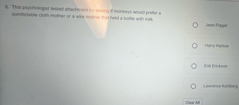 This psychologist tested attachment by seeing if monkeys would prefer a 
comfortable cloth mother or a wire mother that held a bottle with milk. 
Jean Piaget 
Harry Harlow 
Erik Erickson 
Lawrence Kohlberg 
Clear All