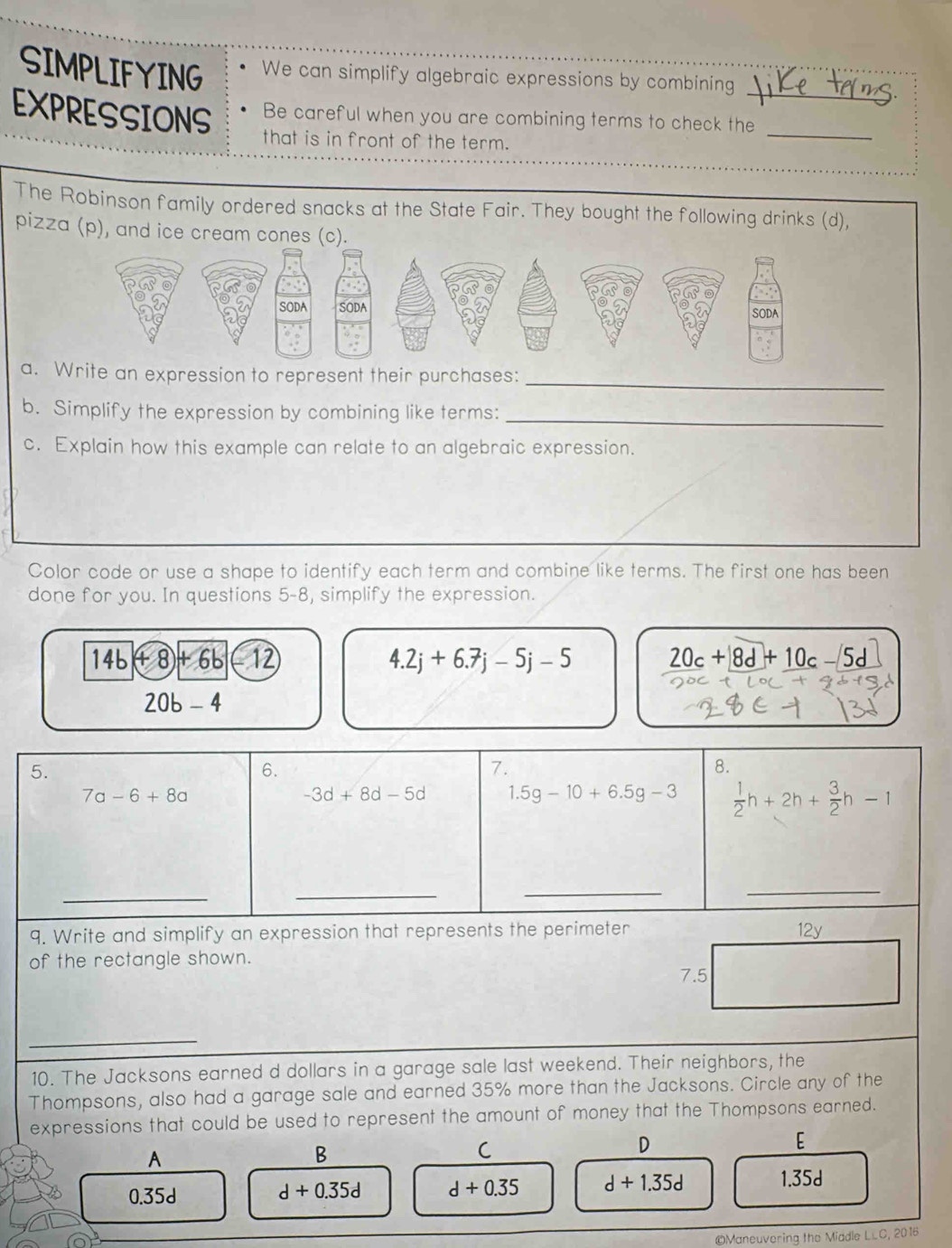 SIMPLIFYING We can simplify algebraic expressions by combining
EXPRESSIONS Be careful when you are combining terms to check the_
that is in front of the term.
The Robinson family ordered snacks at the State Fair. They bought the following drinks (d),
pizza (p), and ice cream cones (c).
_
a. Write an expression to represent their purchases:
b. Simplify the expression by combining like terms:_
c. Explain how this example can relate to an algebraic expression.
Color code or use a shape to identify each term and combine like terms. The first one has been
done for you. In questions 5-8, simplify the expression.
14b+8+6b-12
4.2j+6.7j-5j-5
20c+8d+10c-5d
20b-4
5.
6.
7.
8.
7a-6+8a
-3d+8d-5d 1.5g-10+6.5g-3  1/2 h+2h+ 3/2 h-1
_
_
_
_
9. Write and simplify an expression that represents the perimeter
of the rectangle shown. 
_
_
10. The Jacksons earned d dollars in a garage sale last weekend. Their neighbors, the
Thompsons, also had a garage sale and earned 35% more than the Jacksons. Circle any of the
expressions that could be used to represent the amount of money that the Thompsons earned.
A
B
C
D
E
0.35d d+0.35d d+0.35 d+1.35d 1.35d
©Maneuvering the Middle LLC 2016