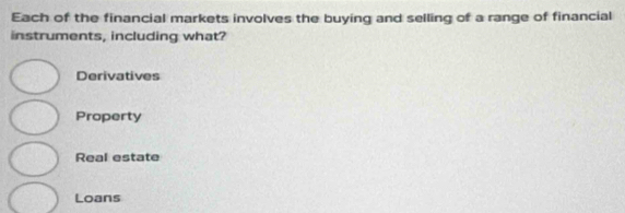 Each of the financial markets involves the buying and selling of a range of financial
instruments, including what?
Derivatives
Property
Real estate
Loans