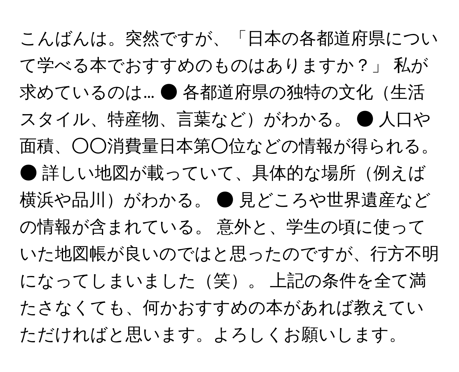 こんばんは。突然ですが、「日本の各都道府県について学べる本でおすすめのものはありますか？」 私が求めているのは… ● 各都道府県の独特の文化生活スタイル、特産物、言葉などがわかる。 ● 人口や面積、○○消費量日本第○位などの情報が得られる。 ● 詳しい地図が載っていて、具体的な場所例えば横浜や品川がわかる。 ● 見どころや世界遺産などの情報が含まれている。 意外と、学生の頃に使っていた地図帳が良いのではと思ったのですが、行方不明になってしまいました笑。 上記の条件を全て満たさなくても、何かおすすめの本があれば教えていただければと思います。よろしくお願いします。