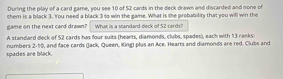 During the play of a card game, you see 10 of 52 cards in the deck drawn and discarded and none of 
them is a black 3. You need a black 3 to win the game. What is the probability that you will win the 
game on the next card drawn? What is a standard deck of 52 cards? 
A standard deck of 52 cards has four suits (hearts, diamonds, clubs, spades), each with 13 ranks: 
numbers 2 - 10, and face cards (Jack, Queen, King) plus an Ace. Hearts and diamonds are red. Clubs and 
spades are black.