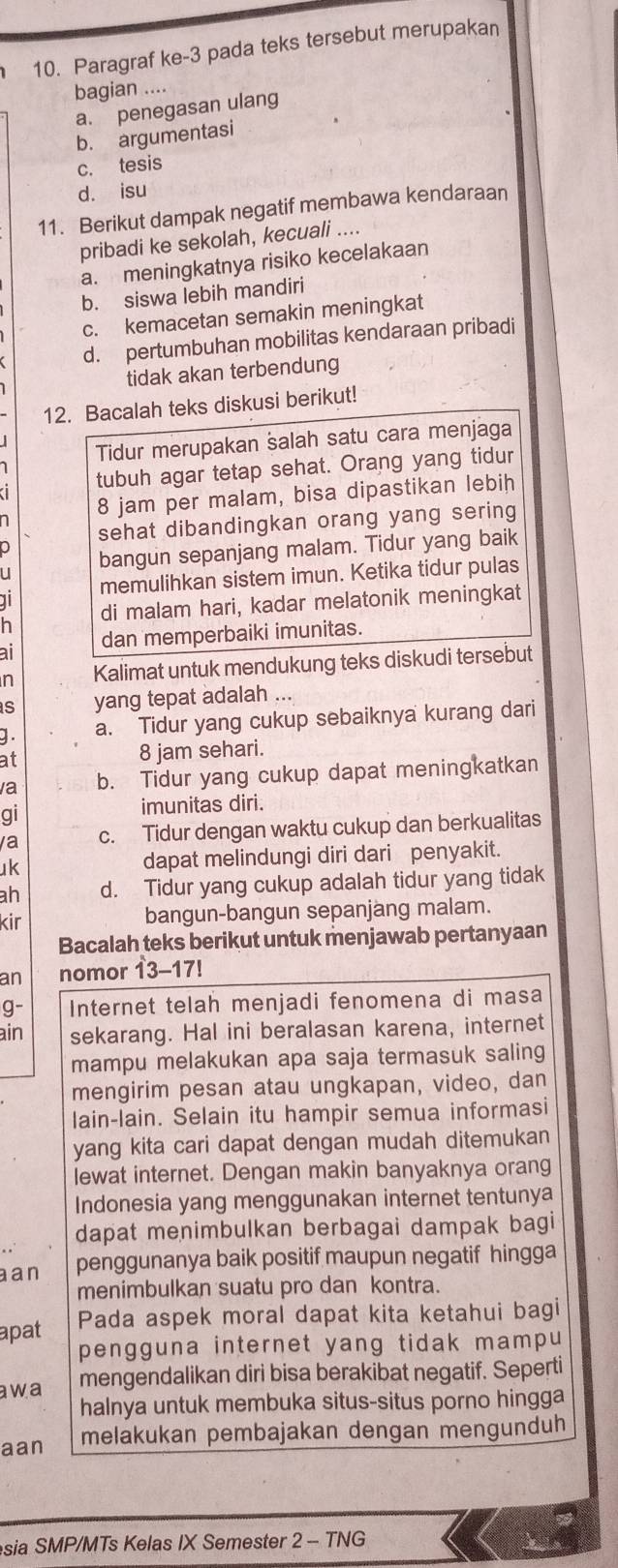 Paragraf ke-3 pada teks tersebut merupakan
bagian ....
a. penegasan ulang
b. argumentasi
c. tesis
d. isu
11. Berikut dampak negatif membawa kendaraan
pribadi ke sekolah, kecuali ....
a. meningkatnya risiko kecelakaan
b. siswa lebih mandiri
c. kemacetan semakin meningkat
d. pertumbuhan mobilitas kendaraan pribadi
tidak akan terbendung
12. Bacalah teks diskusi berikut!
Tidur merupakan salah satu cara menjaga
tubuh agar tetap sehat. Orang yang tidur
8 jam per malam, bisa dipastikan lebih
sehat dibandingkan orang yang sering
u bangun sepanjang malam. Tidur yang baik
1 memulihkan sistem imun. Ketika tidur pulas
h di malam hari, kadar melatonik meningkat
ai dan memperbaiki imunitas.
n Kalimat untuk mendukung teks diskudi tersebut
s yang tepat adalah ...
g . a. Tidur yang cukup sebaiknya kurang dari
at
8 jam sehari.
/a b. Tidur yang cukup dapat meningkatkan
gi
imunitas diri.
a c. Tidur dengan waktu cukup dan berkualitas
k dapat melindungi diri dari penyakit.
ah d. Tidur yang cukup adalah tidur yang tidak
kir bangun-bangun sepanjang malam.
Bacalah teks berikut untuk menjawab pertanyaan
an nomor 13-17!
g- Internet telah menjadi fenomena di masa
ain sekarang. Hal ini beralasan karena, internet
mampu melakukan apa saja termasuk saling
mengirim pesan atau ungkapan, video, dan
lain-lain. Selain itu hampir semua informasi
yang kita cari dapat dengan mudah ditemukan
lewat internet. Dengan makin banyaknya orang
Indonesia yang menggunakan internet tentunya
dapat menimbulkan berbagai dampak bagi
aan penggunanya baik positif maupun negatif hingga
menimbulkan suatu pro dan kontra.
apat Pada aspek moral dapat kita ketahui bagi
pengguna internet yang tidak mampu
awa mengendalikan diri bisa berakibat negatif. Seperti
halnya untuk membuka situs-situs porno hingga
aan melakukan pembajakan dengan mengunduh
sia SMP/MTs Kelas IX Semester 2 - TNG