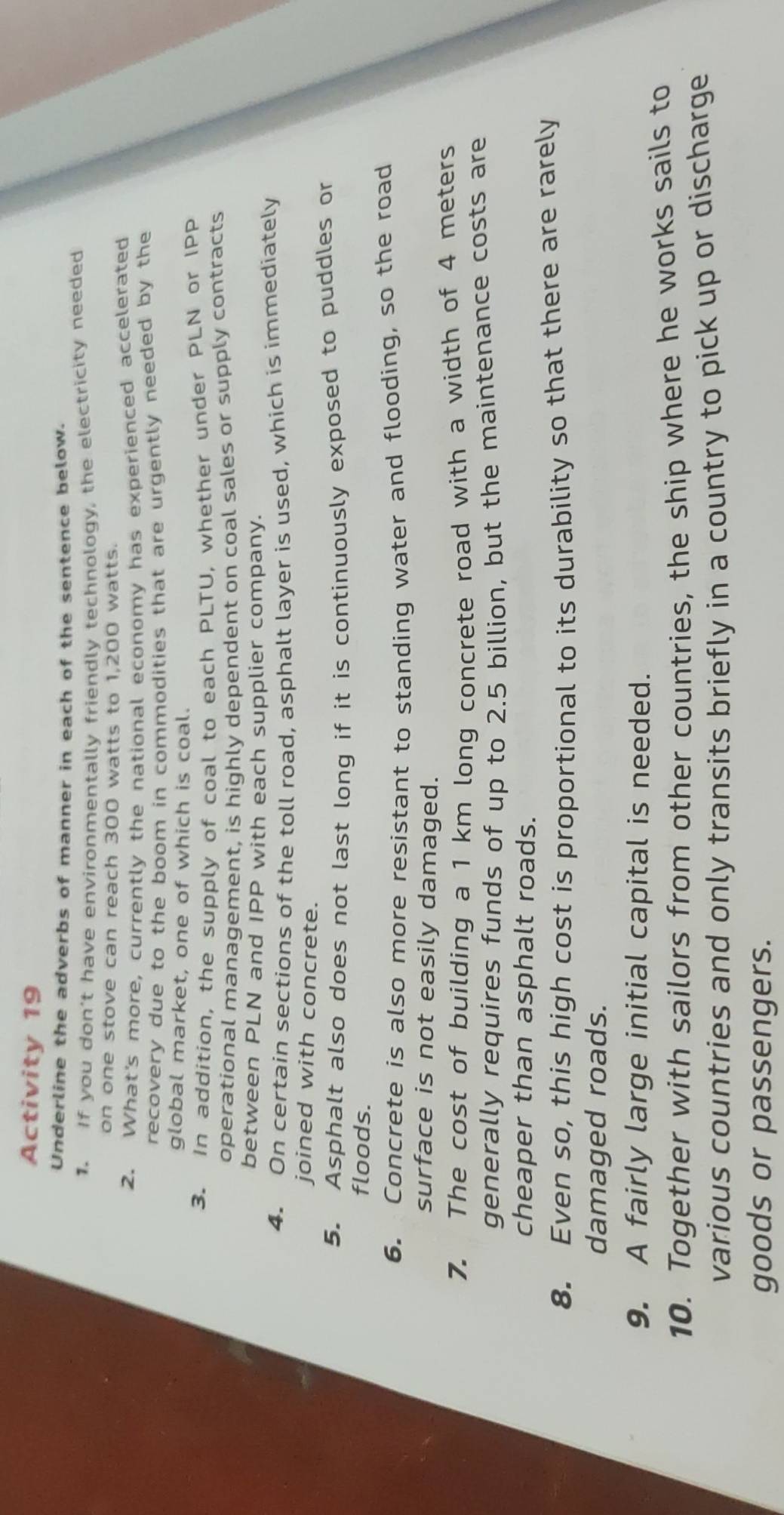 Activity 19 
Underline the adverbs of manner in each of the sentence below. 
1. If you don't have environmentally friendly technology, the electricity needed 
on one stove can reach 300 watts to 1,200 watts. 
2. What's more, currently the national economy has experienced accelerated 
recovery due to the boom in commodities that are urgently needed by the 
global market, one of which is coal. 
3. In addition, the supply of coal to each PLTU, whether under PLN or IPP 
operational management, is highly dependent on coal sales or supply contracts 
between PLN and IPP with each supplier company. 
4. On certain sections of the toll road, asphalt layer is used, which is immediately 
joined with concrete. 
5. Asphalt also does not last long if it is continuously exposed to puddles or 
floods. 
6. Concrete is also more resistant to standing water and flooding, so the road 
surface is not easily damaged. 
7. The cost of building a 1 km long concrete road with a width of 4 meters
generally requires funds of up to 2.5 billion, but the maintenance costs are 
cheaper than asphalt roads. 
8. Even so, this high cost is proportional to its durability so that there are rarely 
damaged roads. 
9. A fairly large initial capital is needed. 
10. Together with sailors from other countries, the ship where he works sails to 
various countries and only transits briefly in a country to pick up or discharge 
goods or passengers.