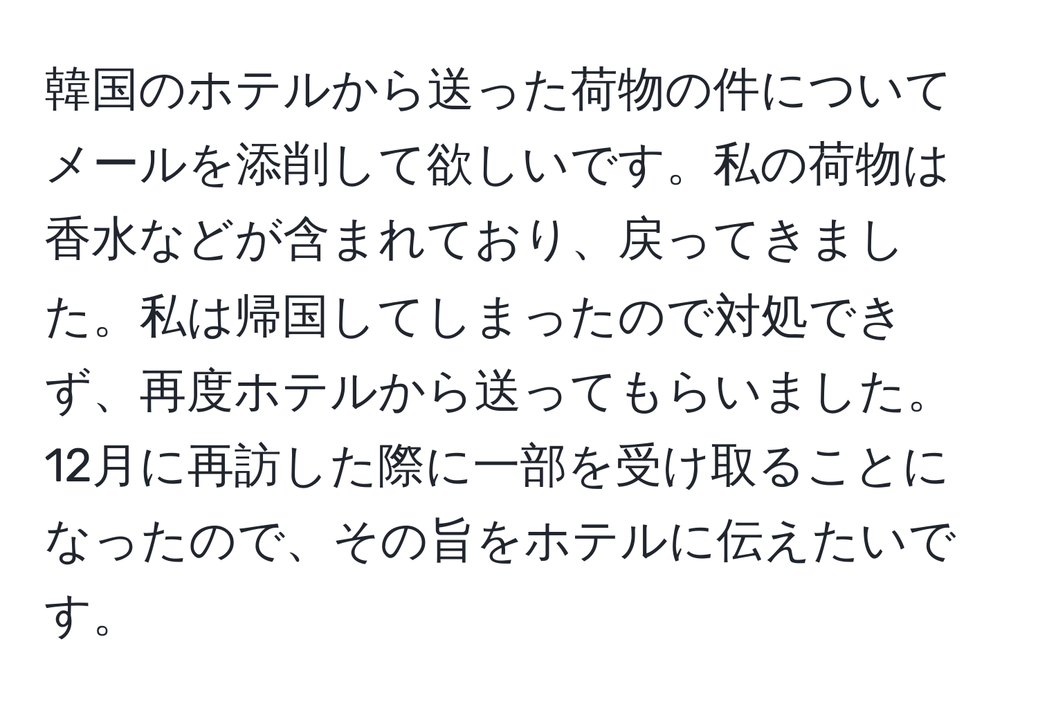 韓国のホテルから送った荷物の件についてメールを添削して欲しいです。私の荷物は香水などが含まれており、戻ってきました。私は帰国してしまったので対処できず、再度ホテルから送ってもらいました。12月に再訪した際に一部を受け取ることになったので、その旨をホテルに伝えたいです。