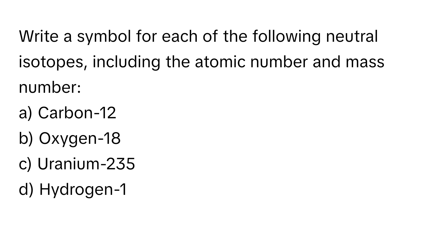 Write a symbol for each of the following neutral isotopes, including the atomic number and mass number:

a) Carbon-12 
b) Oxygen-18 
c) Uranium-235 
d) Hydrogen-1