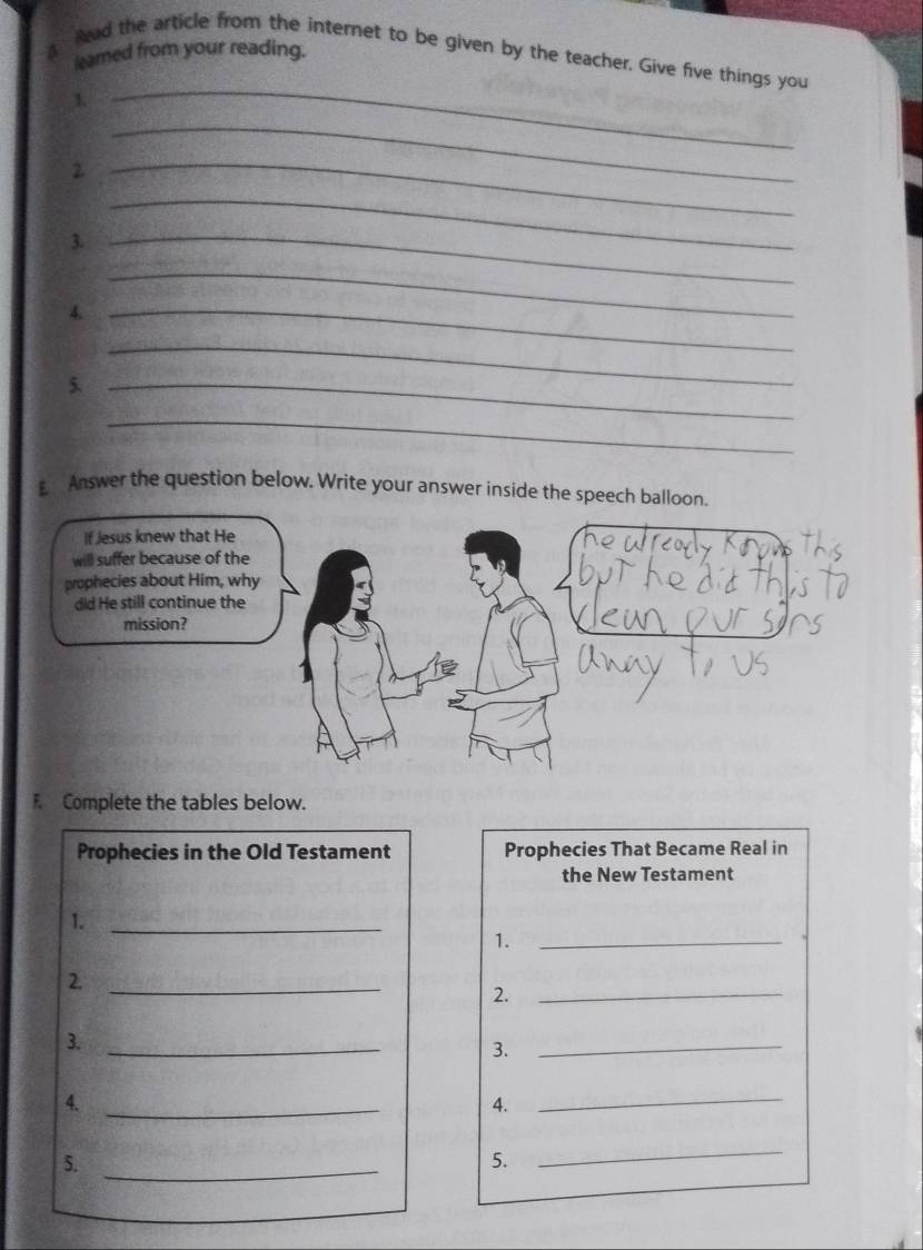 leamed from your reading. 
Read the article from the internet to be given by the teacher. Give five things you 
1. 
_ 
2 
_ 
_ 
3._ 
_ 
4._ 
_ 
_ 
5._ 
_ 
Answer the question below. Write your answer inside the speech balloon. 
F. Complete the tables below. 
Prophecies in the Old Testament Prophecies That Became Real in 
the New Testament 
1._ 
1. 
_ 
_ 
2._ 
2. 
3._ 
3. 
_ 
4._ 
4. 
_ 
5._ 
5. 
_