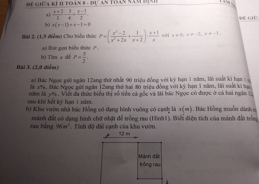 Đề giữa kÌ II toán 8 - đự án toán năm định 
a)  (x+2)/3 - 3/4 = (x-1)/2 . 
Để Giữ 
b) x(x-1)+x-1=0
Bài 2. (1,5 điểm) Cho biểu thức P=( (x^2-2)/x^2+2x + 1/x+2 ): (x+1)/x  với x!= 0, x!= -2, x!= -1. 
a) Rút gọn biểu thức P. 
b) Tìm x đễ P= 5/2 . 
Bài 3. (2,0 điểm) 
a) Bác Ngọc gửi ngân 12ang thứ nhất 90 triệu đồng với kỳ hạn 1 năm, lãi suất kì hạn 1 m
là x%. Bác Ngọc gửi ngân 12ang thứ hai 80 triệu đồng với kỳ hạn 1 năm, lãi suất kì hạn 
năm là y%. Viết đa thức biểu thị số tiền cả gốc và lãi bác Ngọc có được ở cả hai ngân 12 
sau khi hết kỳ hạn 1 năm. 
b) Khu vườn nhà bác Hồng có dạng hình vuông có cạnh là x(m) Bác Hồng muốn dành m 
mảnh đất có dạng hình chữ nhật để trồng rau (Hình1). Biết diện tích của mảnh đất trồng 
rau bằng 96m^2. Tính độ dài cạnh của khu vườn.