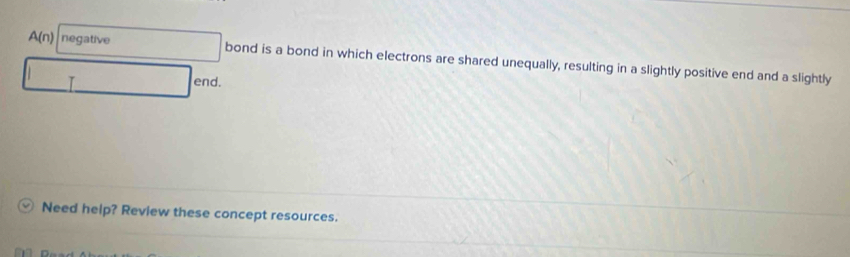 A(n) negative bond is a bond in which electrons are shared unequally, resulting in a slightly positive end and a slightly 
I 
end. 
Need help? Review these concept resources.