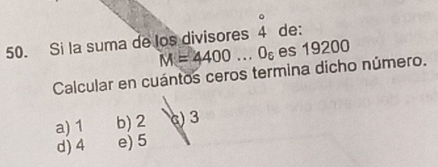 Si la suma de los divisores beginarrayr^((circ) 4endarray) de:
M=4400...0_6 es 19200
Calcular en cuántos ceros termina dicho número.
a) 1 b) 2 () 3
d) 4 e) 5