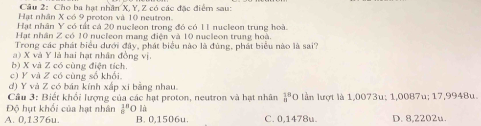 Cho ba hạt nhân X, Y, Z có các đặc điểm sau:
Hạt nhân X có 9 proton và 10 neutron.
Hạt nhân Y có tất cả 20 nucleon trong đó có 11 nucleon trung hoà.
Hạt nhân Z có 10 nucleon mang điện và 10 nucleon trung hoà.
Trong các phát biểu dưới đây, phát biểu nào là đúng, phát biểu nào là sai?
a) X và Y là hai hạt nhân đồng vị.
b) X và Z có cùng điện tích.
c) Y và Z có cùng số khối.
d) Y và Z có bán kính xấp xỉ bằng nhau.
Câu 3: Biết khối lượng của các hạt proton, neutron và hạt nhân _8^(18)O lần lượt là 1,0073u; 1,0087u; 17,9948u.
Độ hụt khối của hạt nhân _8^(18)Ola
A. 0,1376u. B. 0,1506u. C. 0,1478u. D. 8,2202u.