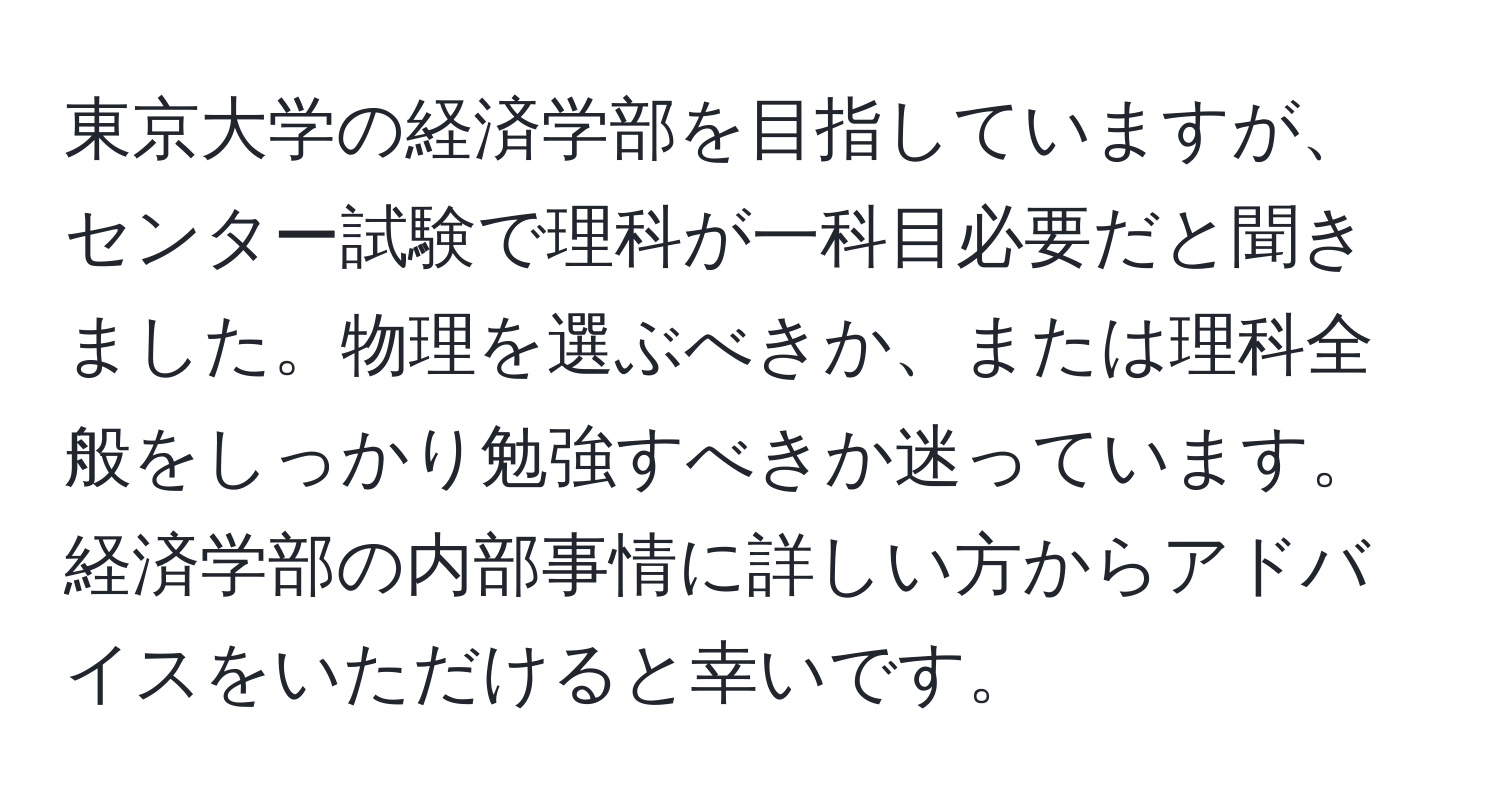 東京大学の経済学部を目指していますが、センター試験で理科が一科目必要だと聞きました。物理を選ぶべきか、または理科全般をしっかり勉強すべきか迷っています。経済学部の内部事情に詳しい方からアドバイスをいただけると幸いです。