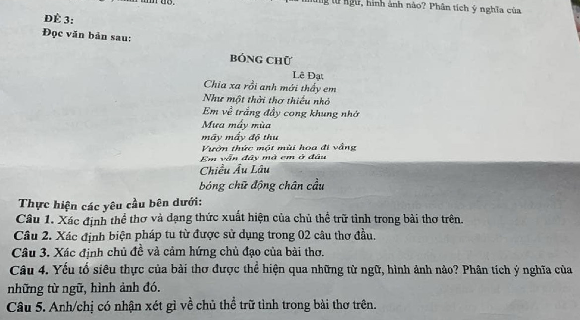 in do. 
lg từ ngữ, hình ảnh nào? Phân tích ý nghĩa của 
Đè 3: 
Đọc văn bản sau: 
bóng chữ 
Lê Đạt 
Chia xa rồi anh mới thấy em 
Như một thời thơ thiếu nhỏ 
Em về trắng đầy cong khung nhớ 
Mưa mấy mùa 
mây mấy độ thu 
Vườn thức một mùi hoa đi vắng 
Em vẫn đây mà em ở đâu 
Chiều Âu Lâu 
bóng chữ động chân cầu 
Thực hiện các yêu cầu bên dưới: 
Câu 1. Xác định thể thơ và dạng thức xuất hiện của chủ thể trữ tình trong bài thơ trên. 
Câu 2. Xác định biện pháp tu từ được sử dụng trong 02 câu thơ đầu. 
Câu 3. Xác định chủ đề và cảm hứng chủ đạo của bài thơ. 
Câu 4. Yếu tố siêu thực của bài thơ được thể hiện qua những từ ngữ, hình ảnh nào? Phân tích ý nghĩa của 
những từ ngữ, hình ảnh đó. 
Câu 5. Anh/chị có nhận xét gì về chủ thể trữ tình trong bài thơ trên.