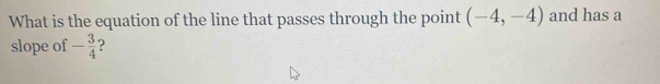 What is the equation of the line that passes through the point (-4,-4) and has a 
slope of - 3/4  ?