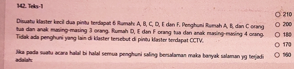 Teks-1
210
Disuatu klaster kecil dua pintu terdapat 6 Rumah: A, B, C, D, E dan F. Penghuni Rumah A, B, dan C orang 200
tua dan anak masing-masing 3 orang. Rumah D, E dan F orang tua dan anak masing-masing 4 orang. 180
Tidak ada penghuni yang lain di klaster tersebut di pintu klaster terdapat CCTV.
170
Jika pada suatu acara halal bi halal semua penghuni saling bersalaman maka banyak salaman yg terjadi 160
adalah: