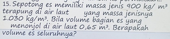 Sepotong es memiliki massa jenis 90 00kg/m^3
terapung di air laut yang massa jenisnya 
I. 030kg/m^3. Bila volume bagian es yang 
menonjol di air laut 0.65m^3. Berapakah 
volume es seluruhnya?