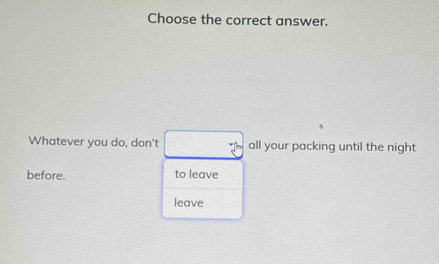 Choose the correct answer.
Whatever you do, don't all your packing until the night
before. to leave
leave