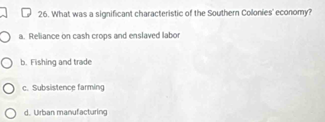 What was a significant characteristic of the Southern Colonies' economy?
a. Reliance on cash crops and enslaved labor
b. Fishing and trade
c. Subsistence farming
d. Urban manufacturing