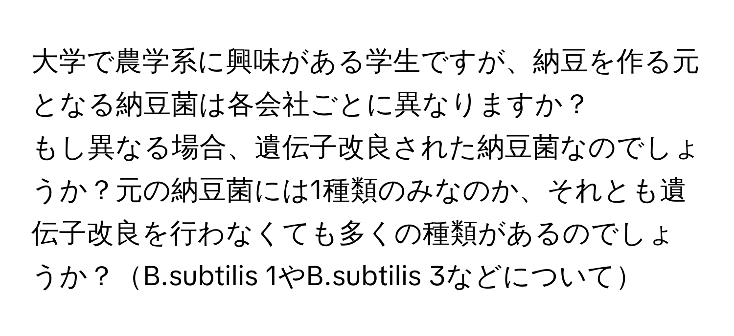 大学で農学系に興味がある学生ですが、納豆を作る元となる納豆菌は各会社ごとに異なりますか？  
もし異なる場合、遺伝子改良された納豆菌なのでしょうか？元の納豆菌には1種類のみなのか、それとも遺伝子改良を行わなくても多くの種類があるのでしょうか？B.subtilis 1やB.subtilis 3などについて