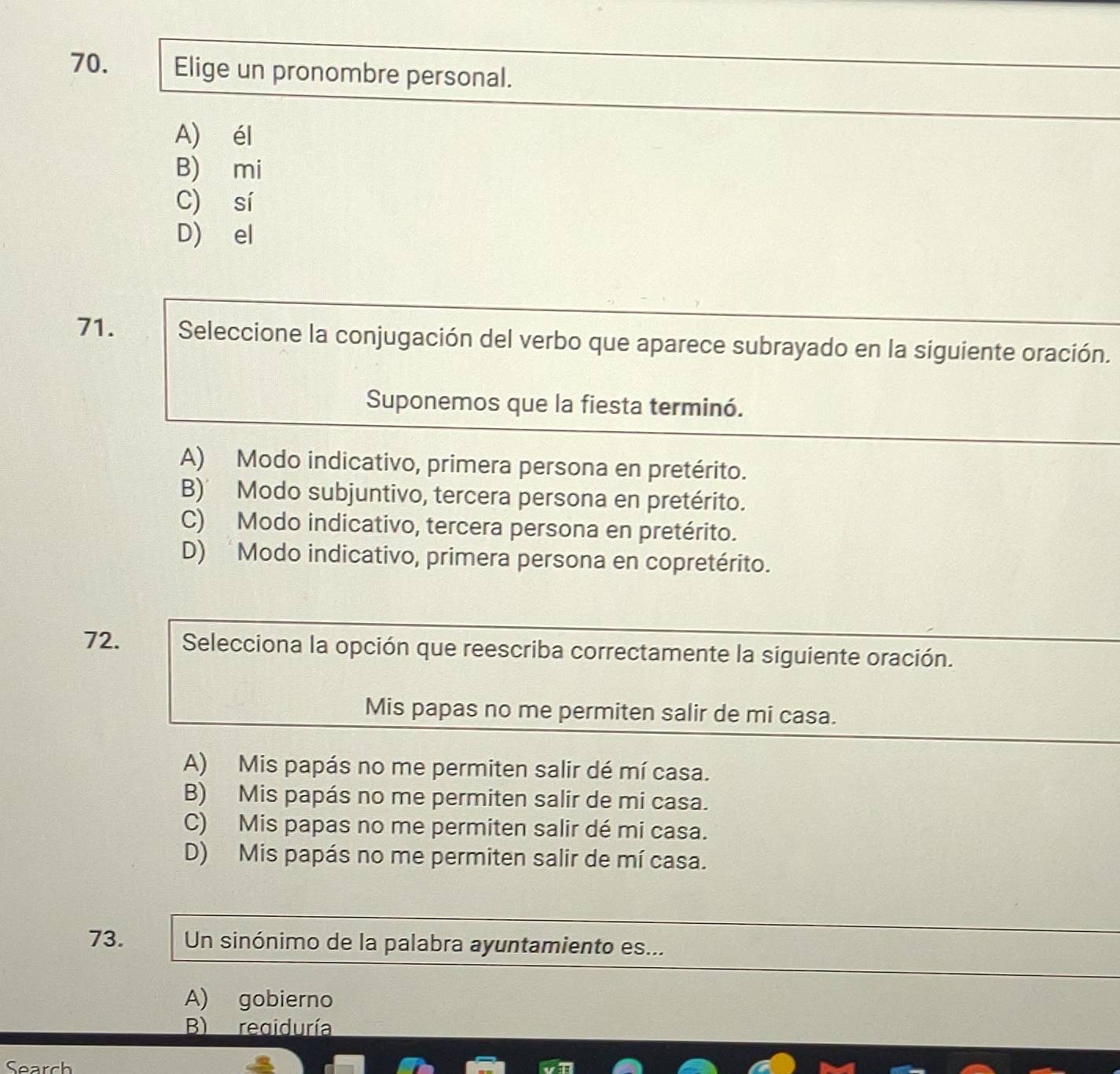 Elige un pronombre personal.
A) él
B) mi
C) sí
D) el
71. Seleccione la conjugación del verbo que aparece subrayado en la siguiente oración.
Suponemos que la fiesta terminó.
A) Modo indicativo, primera persona en pretérito.
B)’ Modo subjuntivo, tercera persona en pretérito.
C) Modo indicativo, tercera persona en pretérito.
D) Modo indicativo, primera persona en copretérito.
72. Selecciona la opción que reescriba correctamente la siguiente oración.
Mis papas no me permiten salir de mi casa.
A) Mis papás no me permiten salir dé mí casa.
B) Mis papás no me permiten salir de mi casa.
C) Mis papas no me permiten salir dé mi casa.
D) Mis papás no me permiten salir de mí casa.
73. Un sinónimo de la palabra ayuntamiento es...
A) gobierno
B) regiduría
Search