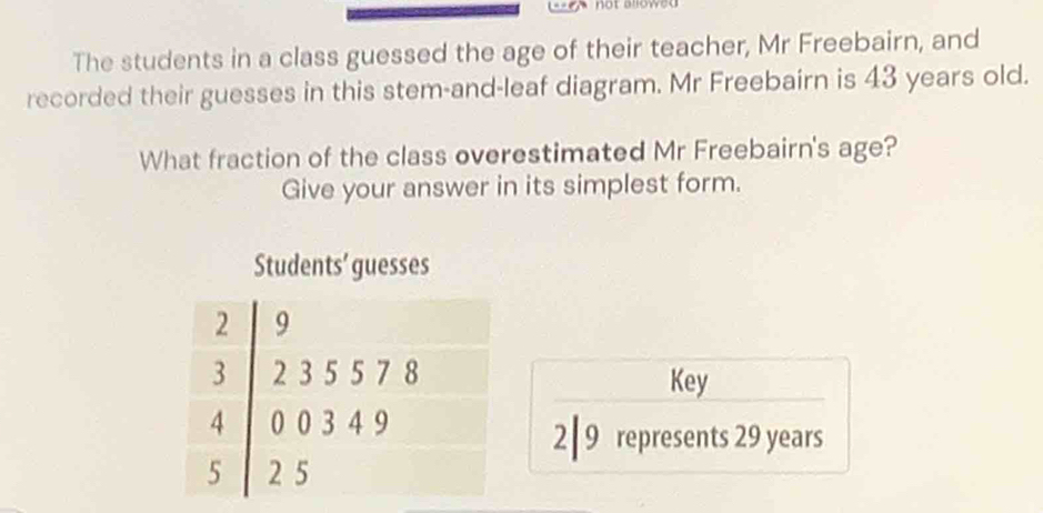 not alowed 
The students in a class guessed the age of their teacher, Mr Freebairn, and 
recorded their guesses in this stem-and-leaf diagram. Mr Freebairn is 43 years old. 
What fraction of the class overestimated Mr Freebairn's age? 
Give your answer in its simplest form. 
Students’ guesses 
Key
2 | 9 represents 29 years