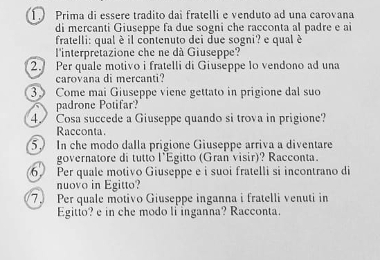 Prima di essere tradito dai fratelli e venduto ad una carovana 
di mercanti Giuseppe fa due sogni che racconta al padre e ai 
fratelli: qual è il contenuto dei due sogni? e qual è 
l'interpretazione che ne dà Giuseppe? 
2. Per quale motivo i fratelli di Giuseppe lo vendono ad una 
carovana di mercanti? 
3. Come mai Giuseppe viene gettato in prigione dal suo 
padrone Potifar? 
4. Cosa succede a Giuseppe quando si trova in prigione? 
Racconta. 
5. In che modo dalla prigione Giuseppe arriva a diventare 
governatore di tutto l'Egitto (Gran visir)? Racconta. 
6 Per quale motivo Giuseppe e i suoi fratelli si incontrano di 
nuovo in Egitto? 
7. Per quale motivo Giuseppe inganna i fratelli venuti in 
Egitto? e in che modo li inganna? Racconta.