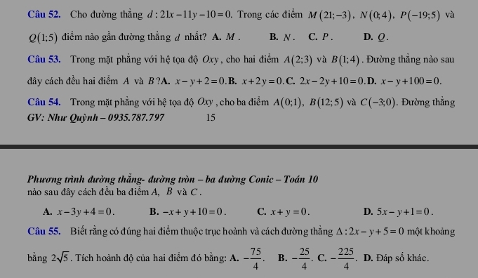 Cho đường thẳng d:21x-11y-10=0. Trong các điểm M(21;-3), N(0;4), P(-19;5) và
Q(1;5) điểm nào gần đường thẳng d nhất? A. M. B. N. C. P. D. Q.
Câu 53. Trong mặt phẳng với hệ tọa độ Oxy, cho hai điểm A(2;3) và B(1;4). Đường thẳng nào sau
đây cách đều hai điểm A và B ?A. x-y+2=0. B. x+2y=0. _+ C. 2x-2y+10=0. D. x-y+100=0. 
Câu 54. Trong mặt phẳng với hệ tọa độ Oxy , cho ba điểm A(0;1), B(12;5) và C(-3;0). Đường thẳng
GV: Như Quỳnh - 0935.787.797 15
Phương trình đường thẳng- đường tròn - ba đường Conic - Toán 10
nào sau đây cách đều ba điểm A, B và C.
A. x-3y+4=0. B. -x+y+10=0. C. x+y=0. D. 5x-y+1=0. 
Câu 55. Biết rằng có đúng hai điểm thuộc trục hoành và cách đường thẳng △ :2x-y+5=0 một khoảng
bằng 2sqrt(5). Tích hoành độ của hai điểm đó bằng: A. - 75/4 . B. - 25/4 . C. - 225/4 . D. Đáp số khác.