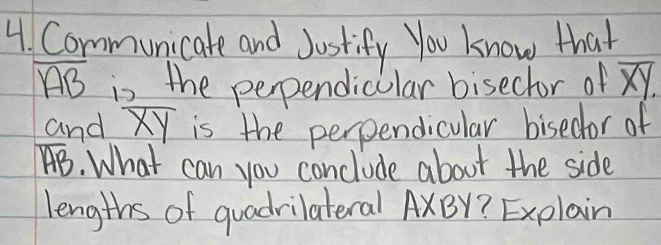 Communicate and Justify You know that
overline AB is the perpendicular bisector of overline XY. 
and overline XY is the perpendicular bisedor of
overline AB. What can you conclude about the side 
lengths of quadrilateral AxBY? Explain