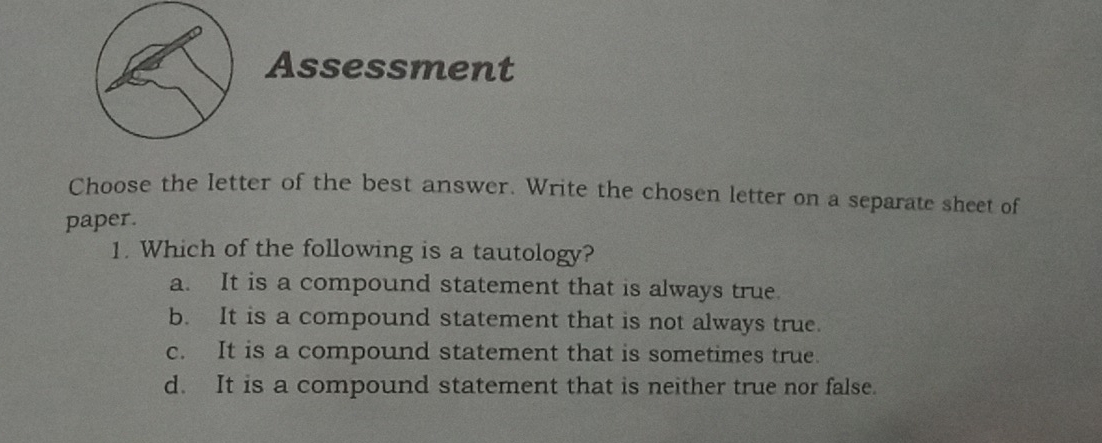 Assessment
Choose the letter of the best answer. Write the chosen letter on a separate sheet of
paper.
1. Which of the following is a tautology?
a. It is a compound statement that is always true.
b. It is a compound statement that is not always true.
c. It is a compound statement that is sometimes true.
d. It is a compound statement that is neither true nor false.