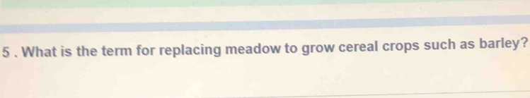 5 . What is the term for replacing meadow to grow cereal crops such as barley?