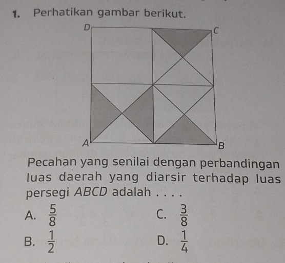 Perhatikan gambar berikut.
Pecahan yang senilai dengan perbandingan
luas daerah yang diarsir terhadap luas
persegi ABCD adalah . . . .
A.  5/8  C.  3/8 
B.  1/2   1/4 
D.