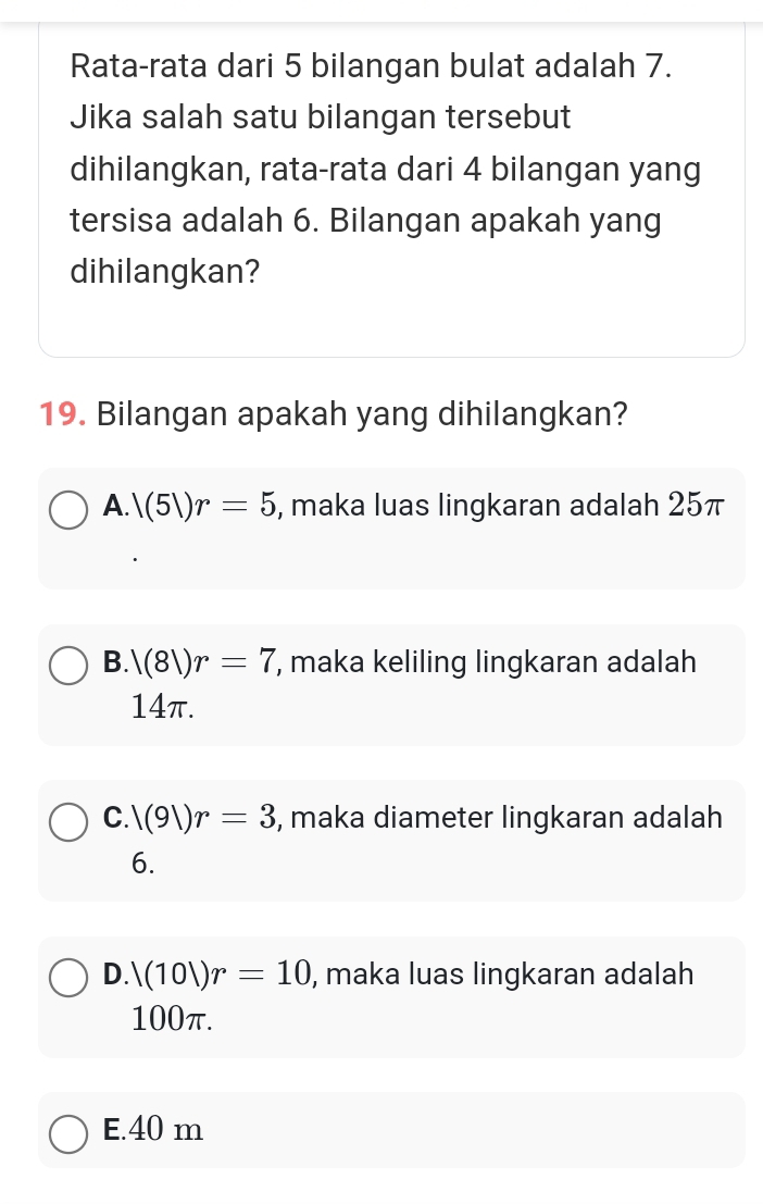 Rata-rata dari 5 bilangan bulat adalah 7.
Jika salah satu bilangan tersebut
dihilangkan, rata-rata dari 4 bilangan yang
tersisa adalah 6. Bilangan apakah yang
dihilangkan?
19. Bilangan apakah yang dihilangkan?
A. |(5|)r=5 , maka luas lingkaran adalah 25π
B. |(8|)r=7 , maka keliling lingkaran adalah
14π.
C. |(9|)r=3 , maka diameter lingkaran adalah
6.
D. 1(101)r=10 , maka luas lingkaran adalah
100π.
E. 40 m