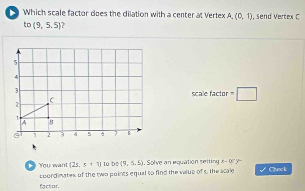 Which scale factor does the dilation with a center at Vertex A, (0,1) , send Vertex C
to (9,5.5) ? 
scale factor =□ 
> You want (2s,s+1) to be (9,5.5) , Solve an equation setting x - or y - 
coordinates of the two points equal to find the value of s, the scale 
Check 
factor.