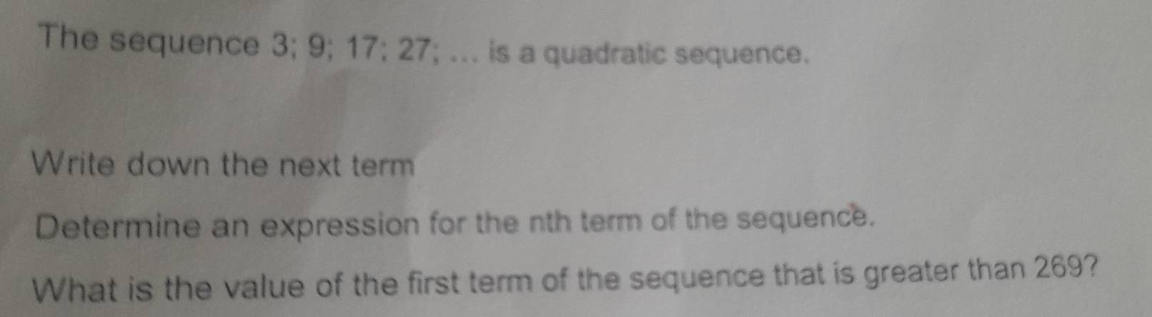 The sequence 3; 9; 17; 27; ... is a quadratic sequence. 
Write down the next term 
Determine an expression for the nth term of the sequence. 
What is the value of the first term of the sequence that is greater than 269?