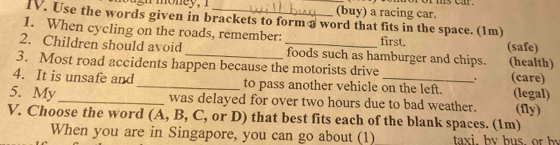 (buy) a racing car.
IV. Use the words given in brackets to form a word that fits in the space. (1m)
1. When cycling on the roads, remember: first.
2. Children should avoid __foods such as hamburger and chips. (safe) (health)
3. Most road accidents happen because the motorists drive . (care)
4. It is unsafe and _to pass another vehicle on the left. (legal)
5. My_ was delayed for over two hours due to bad weather. (fly)
V. Choose the word (A, B, C, or D) that best fits each of the blank spaces. (1m)
When you are in Singapore, you can go about (1) taxi. bv bus. or by