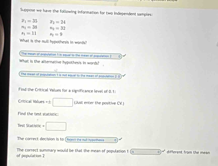 Suppose we have the following information for two independent samples:
overline x_1=35 overline x_2=24
n_1=38 n_2=32
s_1=11 s_2=9
What is the null hypothesis in words? 
The mean of population 1 is equal to the mean of population 2 。 
What is the alternative hypothesis in words? 
The mean of population 1 is not equal to the mean of population 2 0 
Find the Critical Values for a significance level of 0.1 : 
Critical Values =± □ (Just enter the positive CV.) 
Find the test statistic: 
Test Statistic =□
The correct decision is to (Reject the null hypothesis 。 
The correct summary would be that the mean of population 1 (i -1-(-2)^-8-3N^- different from the mean 
of population 2