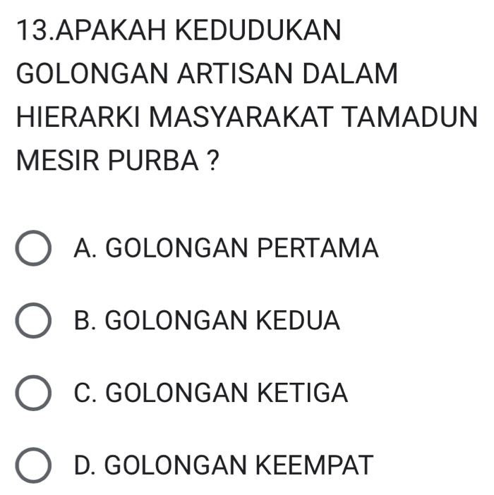 APAKAH KEDUDUKAN
GOLONGAN ARTISAN DALAM
HIERARKI MASYARAKAT TAMADUN
MESIR PURBA ?
A. GOLONGAN PERTAMA
B. GOLONGAN KEDUA
C. GOLONGAN KETIGA
D. GOLONGAN KEEMPAT