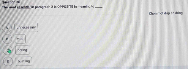 The word essential in paragraph 2 is OPPOSITE in meaning to _.
Chọn một đáp án đúng
A unnecessary
B vital
boring
D bustling