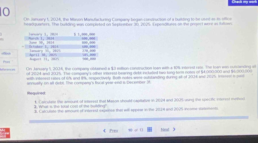 Check my work 
10 
On January 1, 2024, the Mason Manufacturing Company began construction of a building to be used as its office 
headquarters. The building was completed on September 30, 2025. Expenditures on the project were as follows: 
its 
eBook 
Print." 
References On January 1, 2024, the company obtained a $3 million construction loan with a 10% interest rate. The loan was outstanding all 
of 2024 and 2025. The company's other interest-bearing debt included two long-term notes of $4,000,000 and $6,000,000
with interest rates of 6% and 8%, respectively. Both notes were outstanding during all of 2024 and 2025. Interest is paid 
annually on all debt. The company's fiscal year -end is December 31. 
Required: 
1. Calculate the amount of interest that Mason should capitalize in 2024 and 2025 using the specific interest method. 
2. What is the total cost of the building? 
3. Calculate the amount of interest expense that will appear in the 2024 and 2025 income statements. 
Mc Prev 10 of 13 Next 
graw 
4