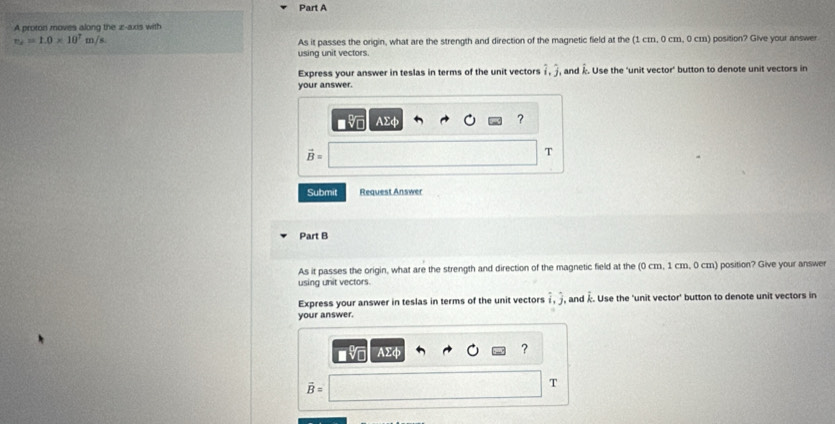 A proton moves along the z -axis with
m_2=1.0* 10^7m/s
As it passes the origin, what are the strength and direction of the magnetic field at the (1 cɪ, 0 cm, 0 cm) position? Give your answer 
using unit vectors. 
Express your answer in teslas in terms of the unit vectors hat i, hat j , and Î. Use the 'unit vector' button to denote unit vectors in 
your answer.
AΣφ ?
vector B=
T 
Submit Request Answer 
Part B 
As it passes the origin, what are the strength and direction of the magnetic field at the (0 cm, 1 cm, 0 cm) position? Give your answer 
using unit vectors. 
Express your answer in teslas in terms of the unit vectors hat i, hat j and k. Use the 'unit vector' button to denote unit vectors in 
your answer.
AΣφ
?
vector B=
T