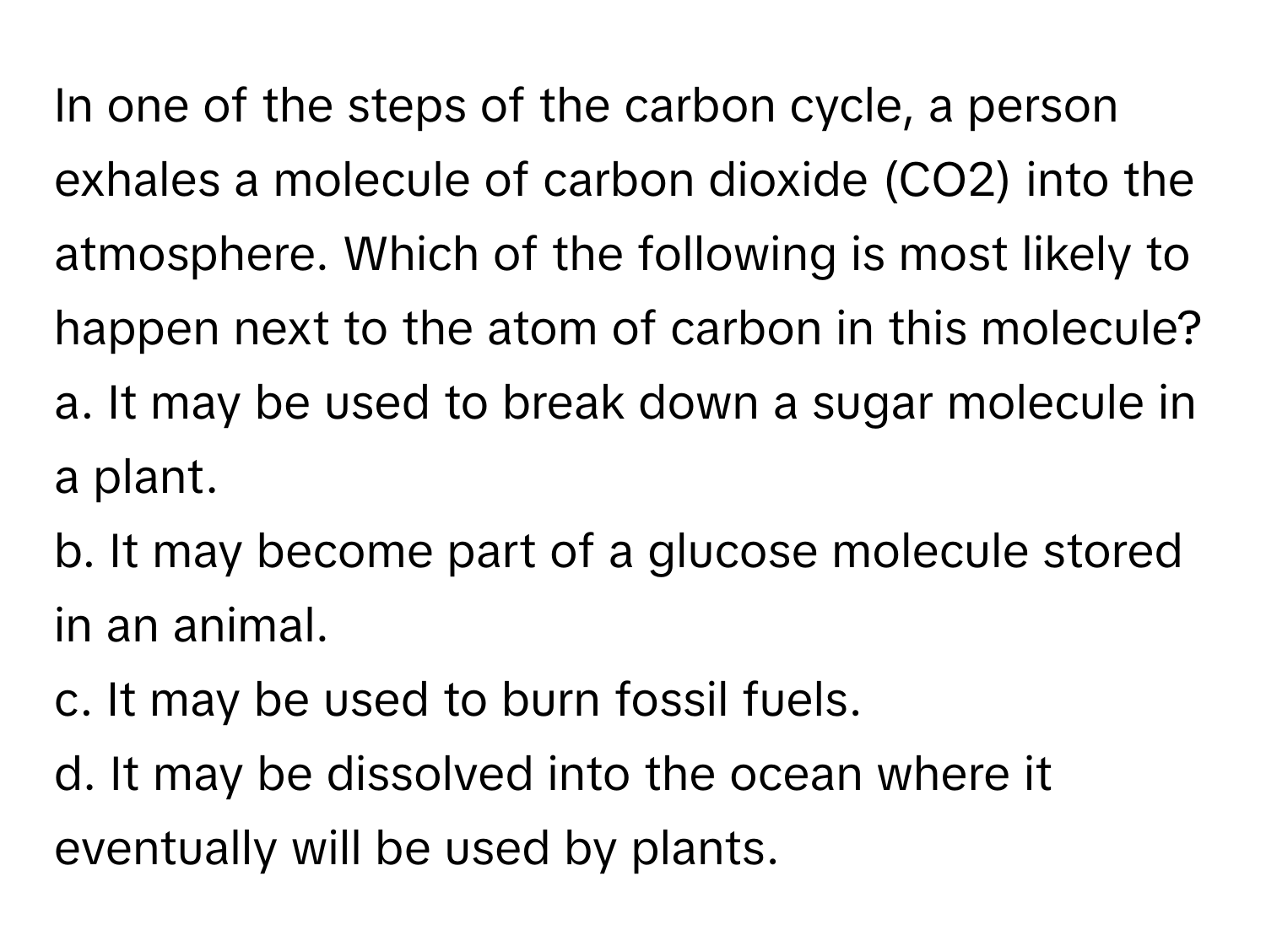 In one of the steps of the carbon cycle, a person exhales a molecule of carbon dioxide (CO2) into the atmosphere. Which of the following is most likely to happen next to the atom of carbon in this molecule?

a. It may be used to break down a sugar molecule in a plant.
b. It may become part of a glucose molecule stored in an animal.
c. It may be used to burn fossil fuels.
d. It may be dissolved into the ocean where it eventually will be used by plants.