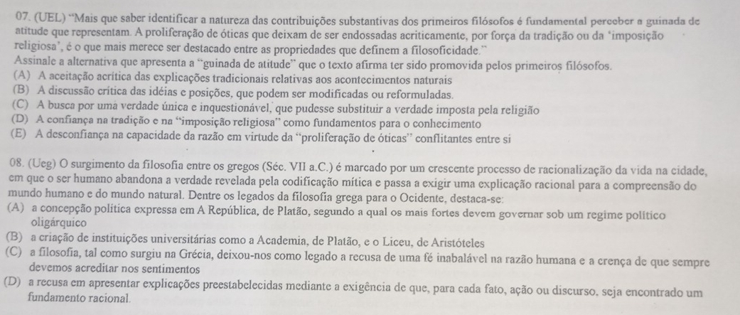 (UEL) “Mais que saber identificar a natureza das contribuições substantivas dos primeiros filósofos é fundamental perceber a guinada de
atitude que representam. A proliferação de óticas que deixam de ser endossadas acriticamente, por força da tradição ou da "imposição
religiosa', é o que mais merece ser destacado entre as propriedades que defínem a filosoficidade.'
Assinale a alternativa que apresenta a “guinada de atitude” que o texto afirma ter sido promovida pelos primeiros filósofos.
(A) A aceitação acrítica das explicações tradicionais relativas aos acontecimentos naturais
(B) A discussão crítica das idéias e posições, que podem ser modificadas ou reformuladas.
(C) A busca por uma verdade única e inquestionável, que pudesse substituir a verdade imposta pela religião
(D) A confiança na tradição e na “imposição religiosa” como fundamentos para o conhecimento
(E) A desconfiança na capacidade da razão em virtude da “proliferação de óticas” conflitantes entre si
08. (Ueg) O surgimento da filosofia entre os gregos (Séc. VII a.C.) é marcado por um crescente processo de racionalização da vida na cidade,
em que o ser humano abandona a verdade revelada pela codificação mítica e passa a exigir uma explicação racional para a compreensão do
mundo humano e do mundo natural. Dentre os legados da filosofía grega para o Ocidente, destaca-se:
(A) a concepção política expressa em A República, de Platão, segundo a qual os mais fortes devem governar sob um regime político
oligárquico
(B) a criação de instituições universitárias como a Academia, de Platão, e o Liceu, de Aristóteles
(C) a filosofia, tal como surgiu na Grécia, deixou-nos como legado a recusa de uma fé inabalável na razão humana e a crença de que sempre
devemos acreditar nos sentimentos
(D) a recusa em apresentar explicações preestabelecidas mediante a exigência de que, para cada fato, ação ou discurso, seja encontrado um
fundamento racional.