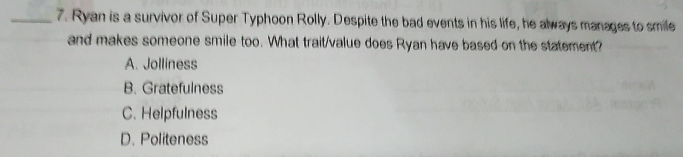 Ryan is a survivor of Super Typhoon Rolly. Despite the bad events in his life, he always manages to smile
and makes someone smile too. What trait/value does Ryan have based on the statement?
A. Jolliness
B. Gratefulness
C. Helpfulness
D. Politeness