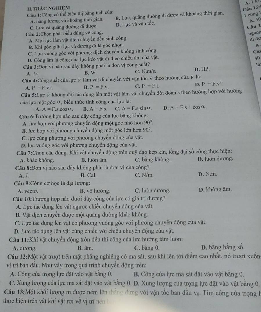 A. 1 kJ.
1i.trác nghiệm
Câu 15:
Câu 1:Công có thể biểu thị bằng tích của:
A. năng lượng và khoảng thời gian. B. Lực, quãng đường đi được và khoảng thời gian.
1 công 1
A. 50
C. Lực và quãng đường đi được. D. Lực và vận tốc.
Câu 1
Câu 2:Chọn phát biểu đủng về công.
ngang
A. Mọi lực làm vật dịch chuyền đều sinh công.
đi đư
B. Khi góc giữa lực và đường đi là góc nhọn.
A.
C. Lực vuông góc với phương dịch chuyển không sinh công.
Câ
D. Công âm là công của lực kéo vật đi theo chiều âm của vật.
40
Câu 3:Đơn vị nào sau đây không phải là đơn vị công suất?
là
A. J.s. B. W. C. N.m/s. D. HP.
Câu 4:Công suất của lực ỹ làm vật di chuyển với vận tốc ỹ theo hướng của ỹ là:
A. P=F.v.t. B. P=F.v. C. P=F.t.
D. P=F.v^2.
Câu 5:Lực ỹ không đổi tác dụng lên một vật làm vật chuyền dời đoạn s theo hướng hợp với hướng
của lực một góc α, biểu thức tính công của lực là:
A. A=F..s.coSα. B. A=F.s. C. A=F.s.sin alpha . D. A=F.s+cos alpha .
Câu 6:Trường hợp nào sau đây công của lực bằng không:
A. lực hợp với phương chuyền động một góc nhỏ hơn 90^0.
B. lực hợp với phương chuyển động một góc lớn hơn 90^0.
C. lực cùng phương với phương chuyền động của vật.
D. lực vuông góc với phương chuyển động của vật.
Câu 7:Chọn câu đúng. Khi vật chuyển động trên quỹ đạo kép kín, tổng đại số công thực hiện:
A. khác không. B. luôn âm. C. bằng không. D. luôn dương.
Cầâu 8:Đơn vị nào sau đây không phải là đơn vị của công?
A. J. B. Cal. C. N/m. D. N.m.
Câu 9:Công cơ học là đại lượng:
A. vécto. B. vô hướng. C. luôn dương. D. không âm.
Câu 10:Trường hợp nào dưới đây công của lực có giá trị dương?
A. Lực tác dụng lên vật ngược chiều chuyền động của vật.
B. Vật dịch chuyển được một quãng đường khác không.
C. Lực tác dụng lên vật có phương vuông góc với phương chuyển động của vật.
D. Lực tác dụng lên vật cùng chiều với chiều chuyển động của vật.
Câu 11:Khi vật chuyển động tròn đều thì công của lực hướng tâm luôn:
A. dương. B. âm. C. bằng 0. D. bằng hằng số.
Câu 12:Một vật trượt trên mặt phẳng nghiêng có ma sát, sau khi lên tới điểm cao nhất, nó trượt xuống
vị trí ban đầu. Như vậy trong quá trình chuyền động trên:
A. Công của trọng lực đặt vào vật bằng 0. B. Công của lực ma sát đặt vào vật bằng 0.
C. Xung lượng của lực ma sát đặt vào vật bằng 0. D. Xung lượng của trọng lực đặt vào vật bằng 0.
Câu 13:Một khối lượng m được ném lên thắng đứng với vận tốc ban đầu v₀. Tìm công của trọng là
thực hiện trên vật khi vật rơi về vị trí nén